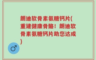 朗迪软骨素氨糖钙片(重建健康骨骼！朗迪软骨素氨糖钙片助您达成)