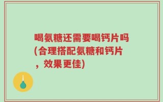 喝氨糖还需要喝钙片吗(合理搭配氨糖和钙片，效果更佳)
