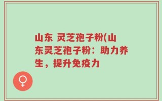 山东 灵芝孢子粉(山东灵芝孢子粉：助力养生，提升免疫力