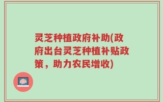 灵芝种植政府补助(政府出台灵芝种植补贴政策，助力农民增收)