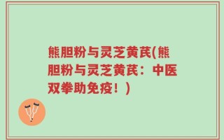 熊胆粉与灵芝黄芪(熊胆粉与灵芝黄芪：中医双拳助免疫！)