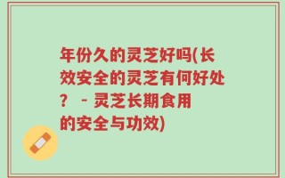 年份久的灵芝好吗(长效安全的灵芝有何好处？ - 灵芝长期食用的安全与功效)