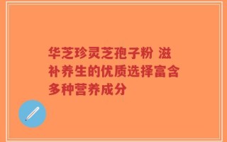 华芝珍灵芝孢子粉 滋补养生的优质选择富含多种营养成分