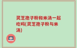 灵芝孢子粉和米汤一起吃吗(灵芝孢子粉与米汤)