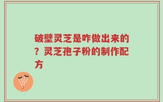 破壁灵芝是咋做出来的？灵芝孢子粉的制作配方