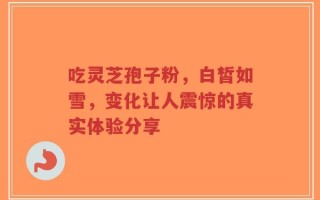 吃灵芝孢子粉，白皙如雪，变化让人震惊的真实体验分享
