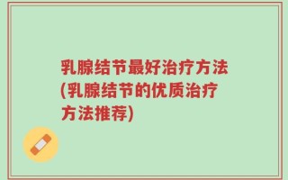 乳腺结节最好治疗方法(乳腺结节的优质治疗方法推荐)