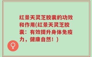 红景天灵芝胶囊的功效和作用(红景天灵芝胶囊：有效提升身体免疫力，健康自然！)