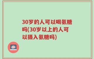30岁的人可以喝氨糖吗(30岁以上的人可以摄入氨糖吗)