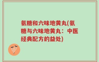 氨糖和六味地黄丸(氨糖与六味地黄丸：中医经典配方的益处)