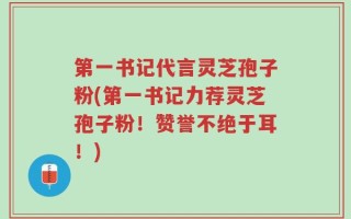 第一书记代言灵芝孢子粉(第一书记力荐灵芝孢子粉！赞誉不绝于耳！)