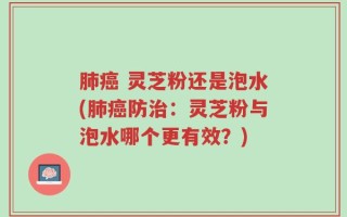 肺癌 灵芝粉还是泡水(肺癌防治：灵芝粉与泡水哪个更有效？)