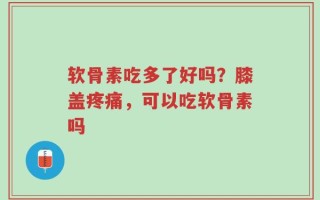 软骨素吃多了好吗？膝盖疼痛，可以吃软骨素吗