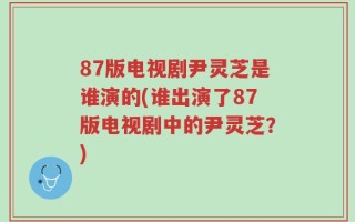 87版电视剧尹灵芝是谁演的(谁出演了87版电视剧中的尹灵芝？)