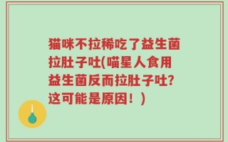 猫咪不拉稀吃了益生菌拉肚子吐(喵星人食用益生菌反而拉肚子吐？这可能是原因！)