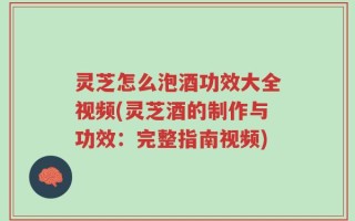 灵芝怎么泡酒功效大全视频(灵芝酒的制作与功效：完整指南视频)