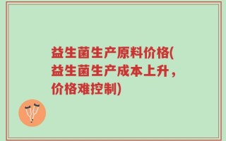 益生菌生产原料价格(益生菌生产成本上升，价格难控制)