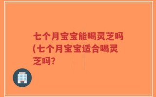 七个月宝宝能喝灵芝吗(七个月宝宝适合喝灵芝吗？