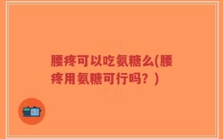 腰疼可以吃氨糖么(腰疼用氨糖可行吗？)