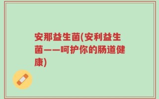 安那益生菌(安利益生菌——呵护你的肠道健康)