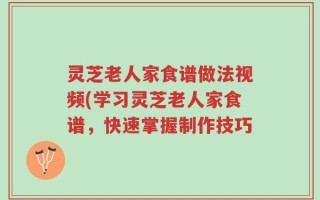 灵芝老人家食谱做法视频(学习灵芝老人家食谱，快速掌握制作技巧