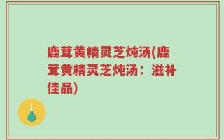 鹿茸黄精灵芝炖汤(鹿茸黄精灵芝炖汤：滋补佳品)