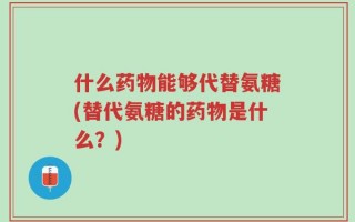 什么药物能够代替氨糖(替代氨糖的药物是什么？)