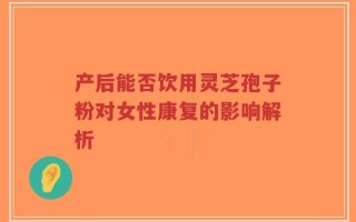 产后能否饮用灵芝孢子粉对女性康复的影响解析