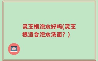 灵芝根泡水好吗(灵芝根适合泡水洗面？)