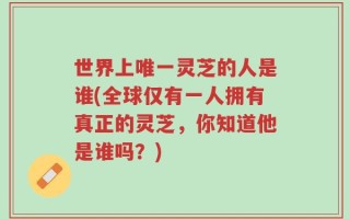 世界上唯一灵芝的人是谁(全球仅有一人拥有真正的灵芝，你知道他是谁吗？)