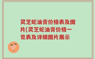 灵芝蛇油膏价格表及图片(灵芝蛇油膏价格一览表及详细图片展示