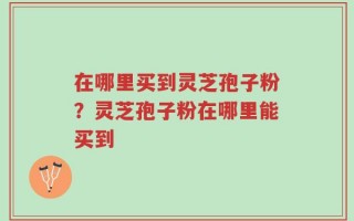 在哪里买到灵芝孢子粉？灵芝孢子粉在哪里能买到