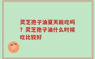 灵芝孢子油夏天能吃吗？灵芝孢子油什么时候吃比较好