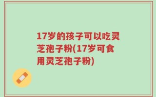 17岁的孩子可以吃灵芝孢子粉(17岁可食用灵芝孢子粉)