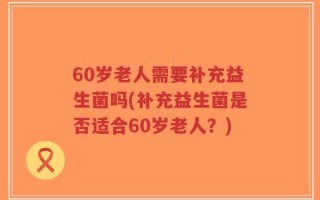 60岁老人需要补充益生菌吗(补充益生菌是否适合60岁老人？)