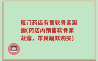 厦门药店有售软骨素凝露(药店内销售软骨素凝露，市民踊跃购买)