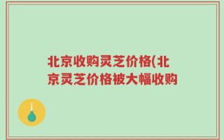 北京收购灵芝价格(北京灵芝价格被大幅收购