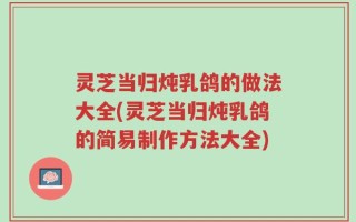 灵芝当归炖乳鸽的做法大全(灵芝当归炖乳鸽的简易制作方法大全)