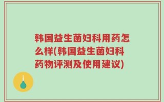 韩国益生菌妇科用药怎么样(韩国益生菌妇科药物评测及使用建议)