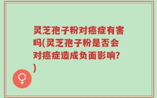 灵芝孢子粉对癌症有害吗(灵芝孢子粉是否会对癌症造成负面影响？)