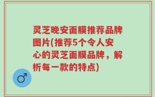 灵芝晚安面膜推荐品牌图片(推荐5个令人安心的灵芝面膜品牌，解析每一款的特点)