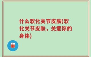 什么软化关节皮肤(软化关节皮肤，关爱你的身体)