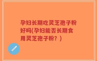 孕妇长期吃灵芝孢子粉好吗(孕妇能否长期食用灵芝孢子粉？)