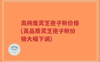 高纯度灵芝孢子粉价格(高品质灵芝孢子粉价格大幅下调)