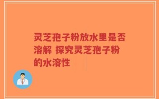 灵芝孢子粉放水里是否溶解 探究灵芝孢子粉的水溶性