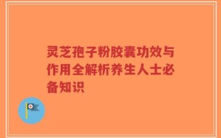灵芝孢子粉胶囊功效与作用全解析养生人士必备知识