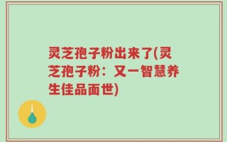 灵芝孢子粉出来了(灵芝孢子粉：又一智慧养生佳品面世)