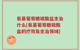 氨基葡萄糖硫酸盐主治什么(氨基葡萄糖硫酸盐的疗效及主治领域)