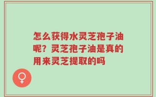 怎么获得水灵芝孢子油呢？灵芝孢子油是真的用来灵芝提取的吗
