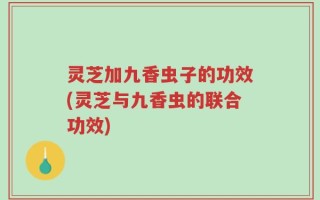 灵芝加九香虫子的功效(灵芝与九香虫的联合功效)